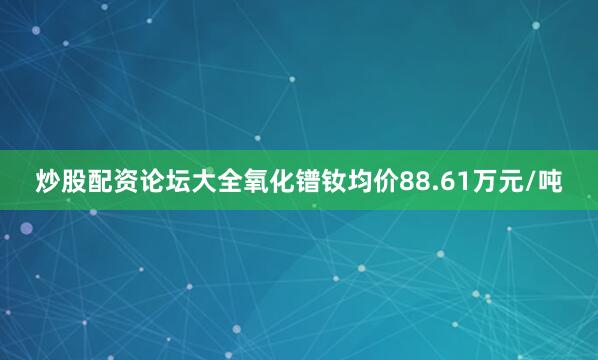 炒股配资论坛大全氧化镨钕均价88.61万元/吨