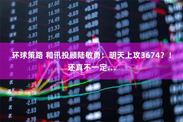 环球策路 和讯投顾陆敏勇：明天上攻3674？！还真不一定…