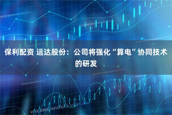 保利配资 运达股份：公司将强化“算电”协同技术的研发