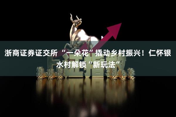 浙商证券证交所 “一朵花”撬动乡村振兴！仁怀银水村解锁“新玩法”