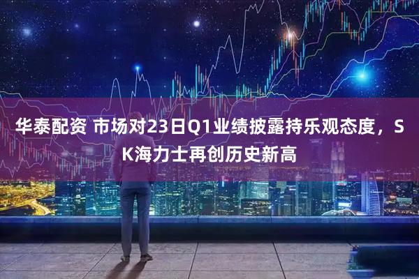 华泰配资 市场对23日Q1业绩披露持乐观态度，SK海力士再创历史新高