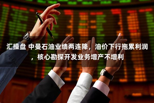 汇操盘 中曼石油业绩两连降，油价下行拖累利润，核心勘探开发业务增产不增利