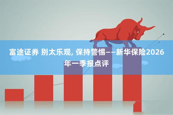 富途证券 别太乐观, 保持警惕——新华保险2026年一季报点评