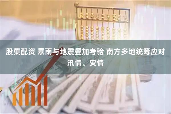 股巢配资 暴雨与地震叠加考验 南方多地统筹应对汛情、灾情