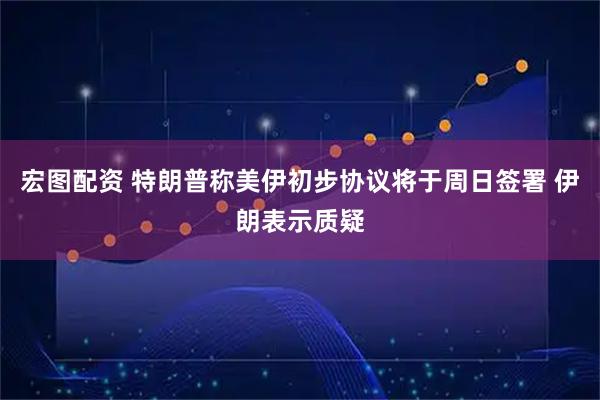 宏图配资 特朗普称美伊初步协议将于周日签署 伊朗表示质疑